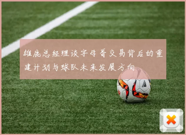 雄鹿总经理谈字母哥交易背后的重建计划与球队未来发展方向