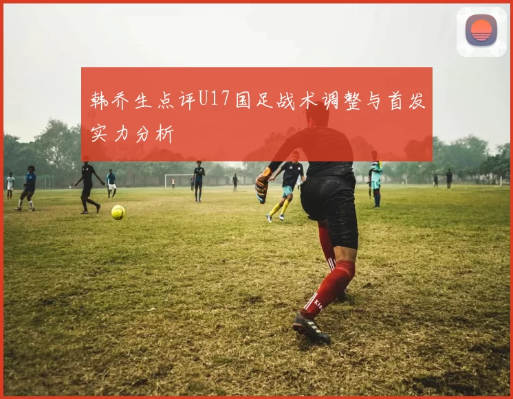 韩乔生点评U17国足战术调整与首发实力分析