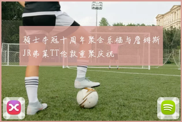 骑士夺冠十周年聚会乐福与詹姆斯JR弗莱TT伦敦重聚庆祝