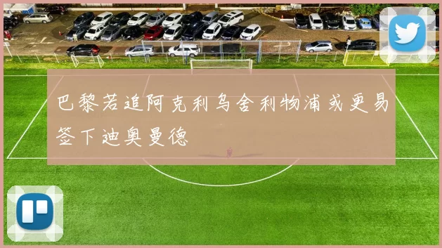 巴黎若追阿克利乌舍利物浦或更易签下迪奥曼德