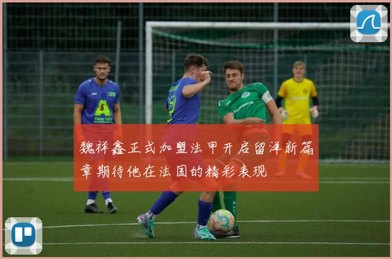 魏祥鑫正式加盟法甲开启留洋新篇章期待他在法国的精彩表现