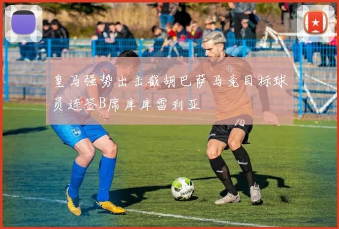 皇马强势出击截胡巴萨马竞目标球员连签B席库库雷利亚