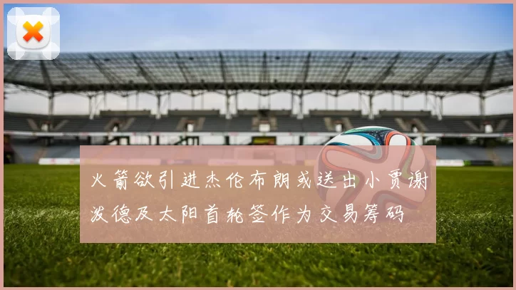 火箭欲引进杰伦布朗或送出小贾谢泼德及太阳首轮签作为交易筹码