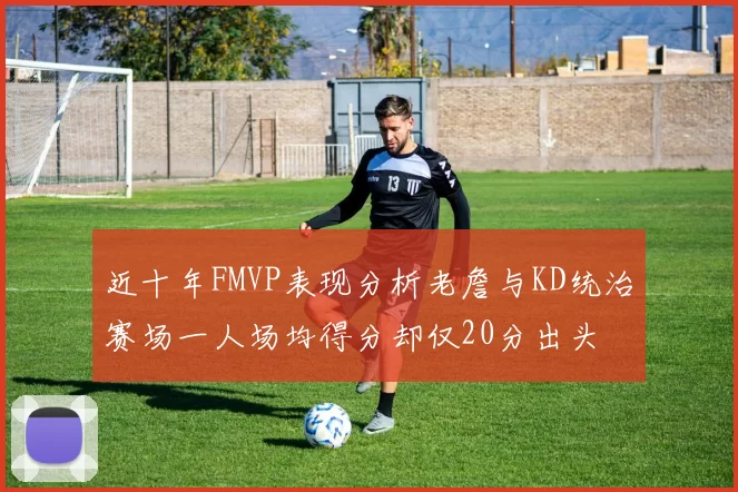 近十年FMVP表现分析老詹与KD统治赛场一人场均得分却仅20分出头