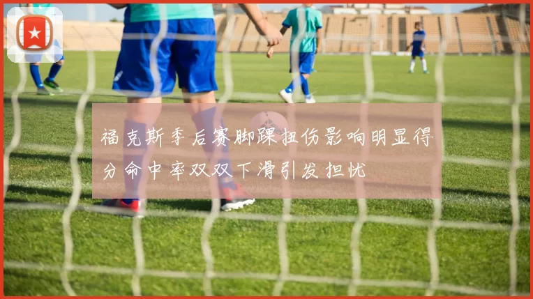 福克斯季后赛脚踝扭伤影响明显得分命中率双双下滑引发担忧