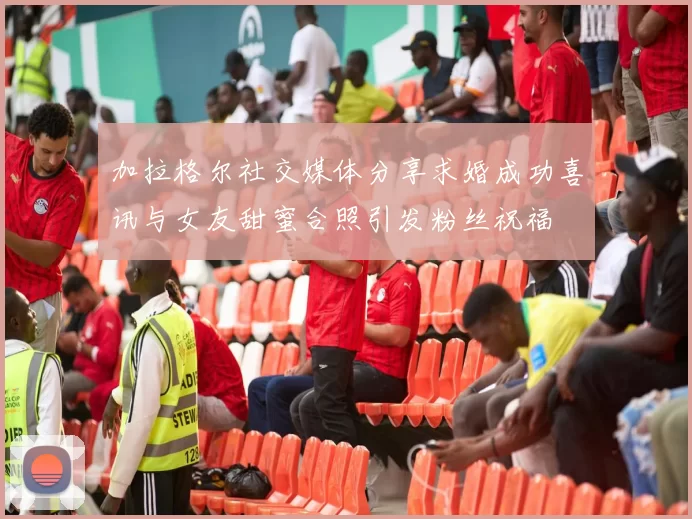 加拉格尔社交媒体分享求婚成功喜讯与女友甜蜜合照引发粉丝祝福