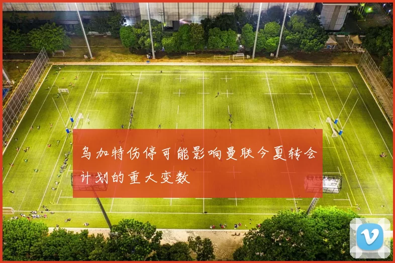 乌加特伤停可能影响曼联今夏转会计划的重大变数