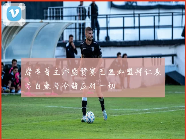 摩洛哥主帅盛赞赛巴里加盟拜仁表示自豪与冷静应对一切